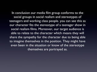 In conclusion our media film group conforms to the
social groups in social realism and stereotypes of
teenagers and working class people. you can see this as
our character fits the stereotype of a teenager show in
social realism films. Moreover, our target audience is
able to relate to the character which means they will
share the sympathy for the character due to being able
to imagine themselves in the position. They might have
even been in the situation or know of the stereotype
themselves are portrayed as.
 