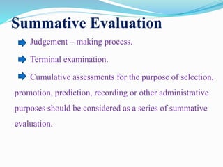 Summative Evaluation
Judgement – making process.
Terminal examination.
Cumulative assessments for the purpose of selection,
promotion, prediction, recording or other administrative
purposes should be considered as a series of summative
evaluation.
 