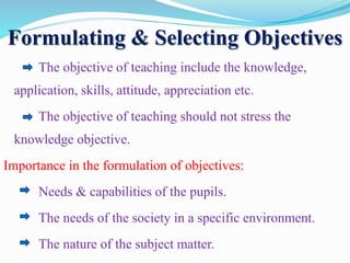 Formulating & Selecting Objectives
The objective of teaching include the knowledge,
application, skills, attitude, appreciation etc.
The objective of teaching should not stress the
knowledge objective.
Importance in the formulation of objectives:
Needs & capabilities of the pupils.
The needs of the society in a specific environment.
The nature of the subject matter.
 