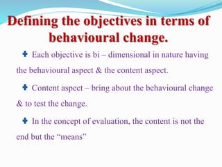 Defining the objectives in terms of
behavioural change.
Each objective is bi – dimensional in nature having
the behavioural aspect & the content aspect.
Content aspect – bring about the behavioural change
& to test the change.
In the concept of evaluation, the content is not the
end but the “means”
 