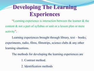 Developing The Learning
Experiences
“Learning experience is interaction between the learner & the
content & not a part of syllabus or unit or a lesson plan or mere
activity”.
Learning experiences brought through library, text – books,
experiments, radio, films, filmstrips, science clubs & any other
learning situations.
The methods for developing the learning experiences are
1. Contrast method.
2. Identification methods
 