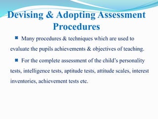 Devising & Adopting Assessment
Procedures
Many procedures & techniques which are used to
evaluate the pupils achievements & objectives of teaching.
For the complete assessment of the child’s personality
tests, intelligence tests, aptitude tests, attitude scales, interest
inventories, achievement tests etc.
 