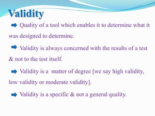 Validity
Quality of a tool which enables it to determine what it
was designed to determine.
Validity is always concerned with the results of a test
& not to the test itself.
Validity is a matter of degree [we say high validity,
low validity or moderate validity].
Validity is a specific & not a general quality.
 