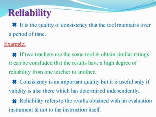 Reliability
It is the quality of consistency that the tool maintains over
a period of time.
Example:
If two teachers use the some tool & obtain similar ratings
it can be concluded that the results have a high degree of
reliability from one teacher to another.
Consistency is an important quality but it is useful only if
validity is also there which has determined independently.
Reliability refers to the results obtained with an evaluation
instrument & not to the instruction itself.
 