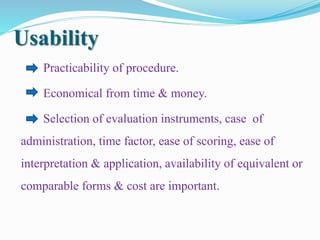 Usability
Practicability of procedure.
Economical from time & money.
Selection of evaluation instruments, case of
administration, time factor, ease of scoring, ease of
interpretation & application, availability of equivalent or
comparable forms & cost are important.
 