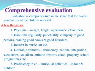 Comprehensive evaluation
Evaluation is comprehensive in the sense that the overall
personality of the child is assessed.
A few things are
1. Physique – weight, height, appearance, cleanliness.
2. Habit like regularity, punctuality, company of good
persons, reading good books & good literature.
3. Interest in music, art etc.
4. Desirable attitudes – democracy, national integration,
secularism, socialism, attitude towards school property, school
programmes etc.
5. Proficiency in co – curricular activities – indoor &
outdoor.
 