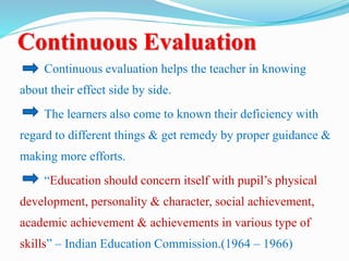 Continuous Evaluation
Continuous evaluation helps the teacher in knowing
about their effect side by side.
The learners also come to known their deficiency with
regard to different things & get remedy by proper guidance &
making more efforts.
“Education should concern itself with pupil’s physical
development, personality & character, social achievement,
academic achievement & achievements in various type of
skills” – Indian Education Commission.(1964 – 1966)
 