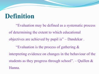 Definition
“Evaluation may be defined as a systematic process
of determining the extent to which educational
objectives are achieved by pupil is” – Dandekar .
“Evaluation is the process of gathering &
interpreting evidence on changes in the behaviour of the
students as they progress through school”. – Quillen &
Hanna.
 