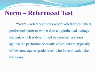 Norm – Referenced Test
“Norm – referenced tests report whether test takers
performed better or worse than a hypothetical average
student, which is determined by comparing scores
against the performance results of test takers, typically
of the same age or grade level, who have already taken
the exam”.
 