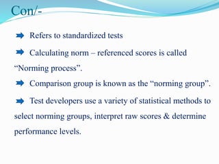 Con/-
Refers to standardized tests
Calculating norm – referenced scores is called
“Norming process”.
Comparison group is known as the “norming group”.
Test developers use a variety of statistical methods to
select norming groups, interpret raw scores & determine
performance levels.
 