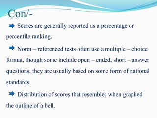 Con/-
Scores are generally reported as a percentage or
percentile ranking.
Norm – referenced tests often use a multiple – choice
format, though some include open – ended, short – answer
questions, they are usually based on some form of national
standards.
Distribution of scores that resembles when graphed
the outline of a bell.
 
