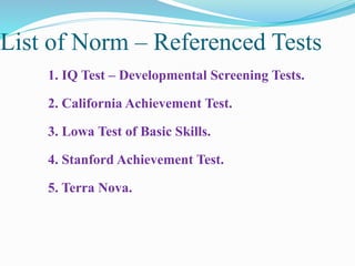 List of Norm – Referenced Tests
1. IQ Test – Developmental Screening Tests.
2. California Achievement Test.
3. Lowa Test of Basic Skills.
4. Stanford Achievement Test.
5. Terra Nova.
 