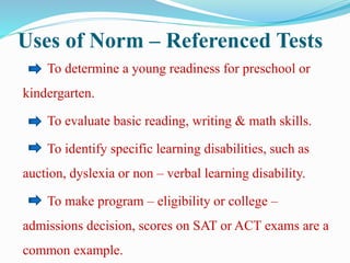 Uses of Norm – Referenced Tests
To determine a young readiness for preschool or
kindergarten.
To evaluate basic reading, writing & math skills.
To identify specific learning disabilities, such as
auction, dyslexia or non – verbal learning disability.
To make program – eligibility or college –
admissions decision, scores on SAT or ACT exams are a
common example.
 