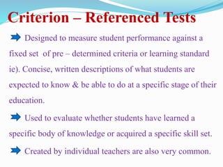 Criterion – Referenced Tests
Designed to measure student performance against a
fixed set of pre – determined criteria or learning standard
ie). Concise, written descriptions of what students are
expected to know & be able to do at a specific stage of their
education.
Used to evaluate whether students have learned a
specific body of knowledge or acquired a specific skill set.
Created by individual teachers are also very common.
 