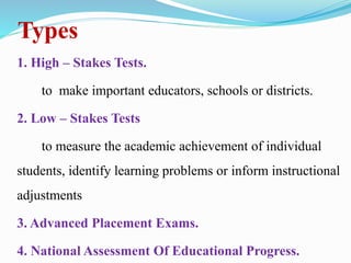 Types
1. High – Stakes Tests.
to make important educators, schools or districts.
2. Low – Stakes Tests
to measure the academic achievement of individual
students, identify learning problems or inform instructional
adjustments
3. Advanced Placement Exams.
4. National Assessment Of Educational Progress.
 