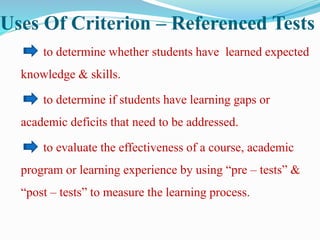 Uses Of Criterion – Referenced Tests
to determine whether students have learned expected
knowledge & skills.
to determine if students have learning gaps or
academic deficits that need to be addressed.
to evaluate the effectiveness of a course, academic
program or learning experience by using “pre – tests” &
“post – tests” to measure the learning process.
 
