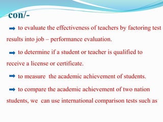 con/-
to evaluate the effectiveness of teachers by factoring test
results into job – performance evaluation.
to determine if a student or teacher is qualified to
receive a license or certificate.
to measure the academic achievement of students.
to compare the academic achievement of two nation
students, we can use international comparison tests such as
 
