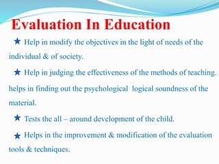 Evaluation In Education
Help in modify the objectives in the light of needs of the
individual & of society.
Help in judging the effectiveness of the methods of teaching.
helps in finding out the psychological logical soundness of the
material.
Tests the all – around development of the child.
Helps in the improvement & modification of the evaluation
tools & techniques.
 