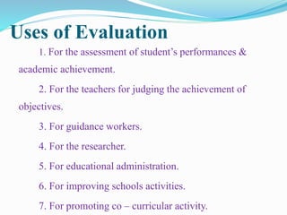 Uses of Evaluation
1. For the assessment of student’s performances &
academic achievement.
2. For the teachers for judging the achievement of
objectives.
3. For guidance workers.
4. For the researcher.
5. For educational administration.
6. For improving schools activities.
7. For promoting co – curricular activity.
 