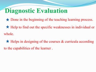 Diagnostic Evaluation
Done in the beginning of the teaching learning process.
Help to find out the specific weaknesses in individual or
whole.
Helps in designing of the courses & curricula according
to the capabilities of the learner .
 