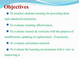 Objectives
To monitor students learning for providing them
individualized instruction.
To evaluate teaching effectiveness.
To evaluate courses & curricula with the purpose of
modification, updating or replacement , if necessary .
To evaluate curriculum material.
To evaluate the learning environment with a view to
improving it.
 