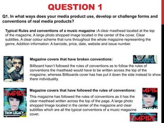 QUESTION 1
Magazine covers that have broken conventions:
Billboard hasn’t followed the rules of conventions as to follow the rules of
conventions the masthead would have to be written across the top of the
magazine, whereas Billboards cover has has put it down the side instead to show
there individuality.
Q1. In what ways does your media product use, develop or challenge forms and
conventions of real media products?
Magazine covers that have followed the rules of conventions:
This magazine has followed the rules of conventions as it has the
clear masthead written across the top of the page, A large photo
shopped Image located in the center of the magazine and clear
subtitles which are all the typical conventions of a music magazine
cover.
Typical Rules and conventions of a music magazine :A clear masthead located at the top
of the magazine, A large photo shopped image located in the center of the cover, Clear
subtitles, A clear colour scheme that runs throughout the whole magazine representing the
genre, Addition information: A barcode, price, date, website and issue number.
 