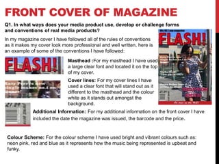 FRONT COVER OF MAGAZINE
Q1. In what ways does your media product use, develop or challenge forms
and conventions of real media products?
In my magazine cover I have followed all of the rules of conventions
as it makes my cover look more professional and well written, here is
an example of some of the conventions I have followed:
Masthead :For my masthead I have used
a large clear font and located it on the top
of my cover.
Cover lines: For my cover lines I have
used a clear font that will stand out as it
different to the masthead and the colour
white as it stands out amongst the
background.
Additional Information: For my additional information on the front cover I have
included the date the magazine was issued, the barcode and the price.
Colour Scheme: For the colour scheme I have used bright and vibrant colours such as:
neon pink, red and blue as it represents how the music being represented is upbeat and
funky.
 