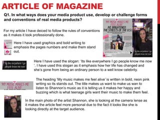 ARTICLE OF MAGAZINE
Q1. In what ways does your media product use, develop or challenge forms
and conventions of real media products?
For my article I have deiced to follow the rules of conventions
as it makes it look professionally done.
Here I have used the slogan: ‘Its like everywhere I go people know me now
’. I have used this slogan as it emphasis how her life has changed and
she’s gone from being an ordinary person to a well know celebrity.
Here I have used graphics and bold writing to
emphasis the pages numbers and make them stand
out.
The heading ‘My music makes me feel alive’ is written in bold, neon pink
writing so its stands out. The title makes us want to make us wan to
listen to Shannon’s music as it is telling us it makes her happy and
buzzing which is what teenage girls want their music to make them feel.
In the main photo of the artist Shannon, she is looking at the camera lense as
it makes the article feel more personal due to the fact it looks like she is
looking directly at the target audience.
 