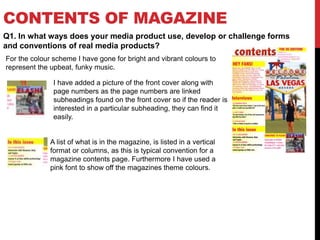 CONTENTS OF MAGAZINE
Q1. In what ways does your media product use, develop or challenge forms
and conventions of real media products?
For the colour scheme I have gone for bright and vibrant colours to
represent the upbeat, funky music.
I have added a picture of the front cover along with
page numbers as the page numbers are linked
subheadings found on the front cover so if the reader is
interested in a particular subheading, they can find it
easily.
A list of what is in the magazine, is listed in a vertical
format or columns, as this is typical convention for a
magazine contents page. Furthermore I have used a
pink font to show off the magazines theme colours.
 