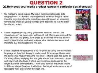 QUESTION 2
Q2.How does your media product represent particular social groups?
• My magazine genre is pop. My target audience is teenage girls
ranging from 13-18 years, my magazine is aimed at the girls rather
than the boys therefore the main focus is on Shannon an upcoming
female pop artists as young teenage girls aspire to be like the older
female pop artists.
• I have targeted girls by using girly colors to attract them to the
magazine such as; neon pink, yellow and red, I have also dressed the
artist Shannon in a pretty, floral dress so it catches their eye as they
want to look like her and want to know what clothes she wears and
therefore buy the magazine to find out.
• I have targeted the age group of 13-18 years by using more simplistic
language so they find it easy to understand, for example I have used
the quote :”My music makes me feel alive” . I have used this quote as
it’s a very clearly implying that she gets a buzz from her music career
and how much she loves it whilst staying simple and easy for the
target audience to understand. I have also done all the photo shoots
in different states therefore it will attract the target audience as a lot of
teenagers want to see what they look like.
 