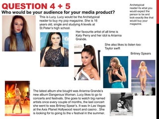 QUESTION 4 + 5
Who would be your audience for your media product?
Archetypical
reader=Is what you
would expect the
person to be and
look exactly like that
would buy your
magazine.
This is Lucy. Lucy would be the Archetypical
reader to buy my pop magazine. She is 16
years old, single and studying A levels at
St.Peter’s high school.
Her favourite artist of all time is
Katy Perry and her idol is Arianna
Grande.
She also likes to listen too:
Taylor swift
Britney Spears
The latest album she bought was Arianna Grande’s
new album Dangerous Woman. Lucy likes to go to
concerts and festivals. She goes to watch big named
artists once every couple of months, the last concert
she went to was Britney Spear’s. It was In Las Vegas
at the Axis Planet Hollywood resort and casino . She
is looking for to going to the v festival in the summer.
 