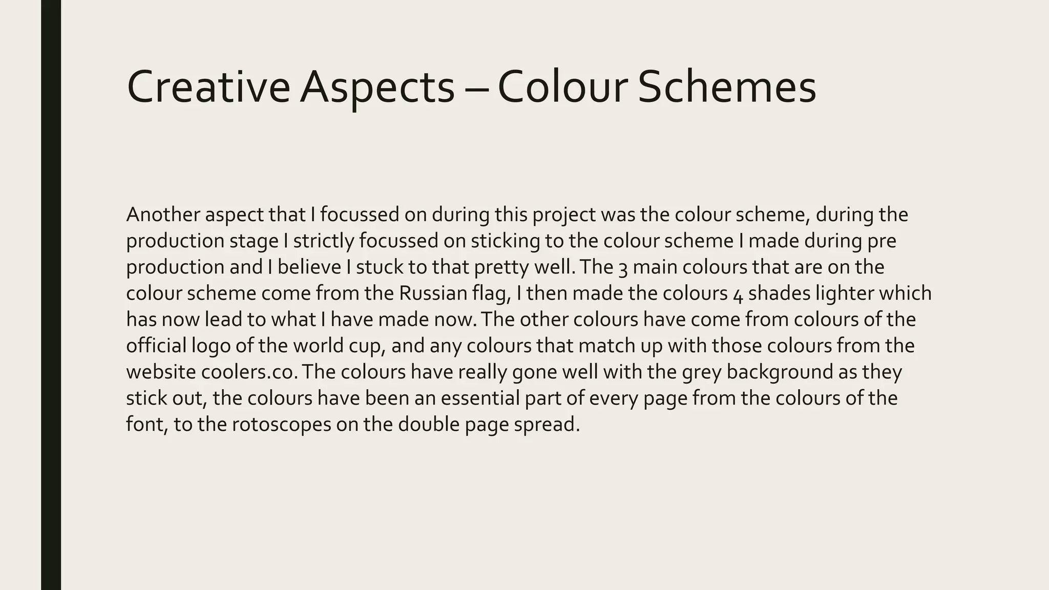 CreativeAspects – Colour Schemes
Another aspect that I focussed on during this project was the colour scheme, during the
production stage I strictly focussed on sticking to the colour scheme I made during pre
production and I believe I stuck to that pretty well.The 3 main colours that are on the
colour scheme come from the Russian flag, I then made the colours 4 shades lighter which
has now lead to what I have made now.The other colours have come from colours of the
official logo of the world cup, and any colours that match up with those colours from the
website coolers.co.The colours have really gone well with the grey background as they
stick out, the colours have been an essential part of every page from the colours of the
font, to the rotoscopes on the double page spread.
 