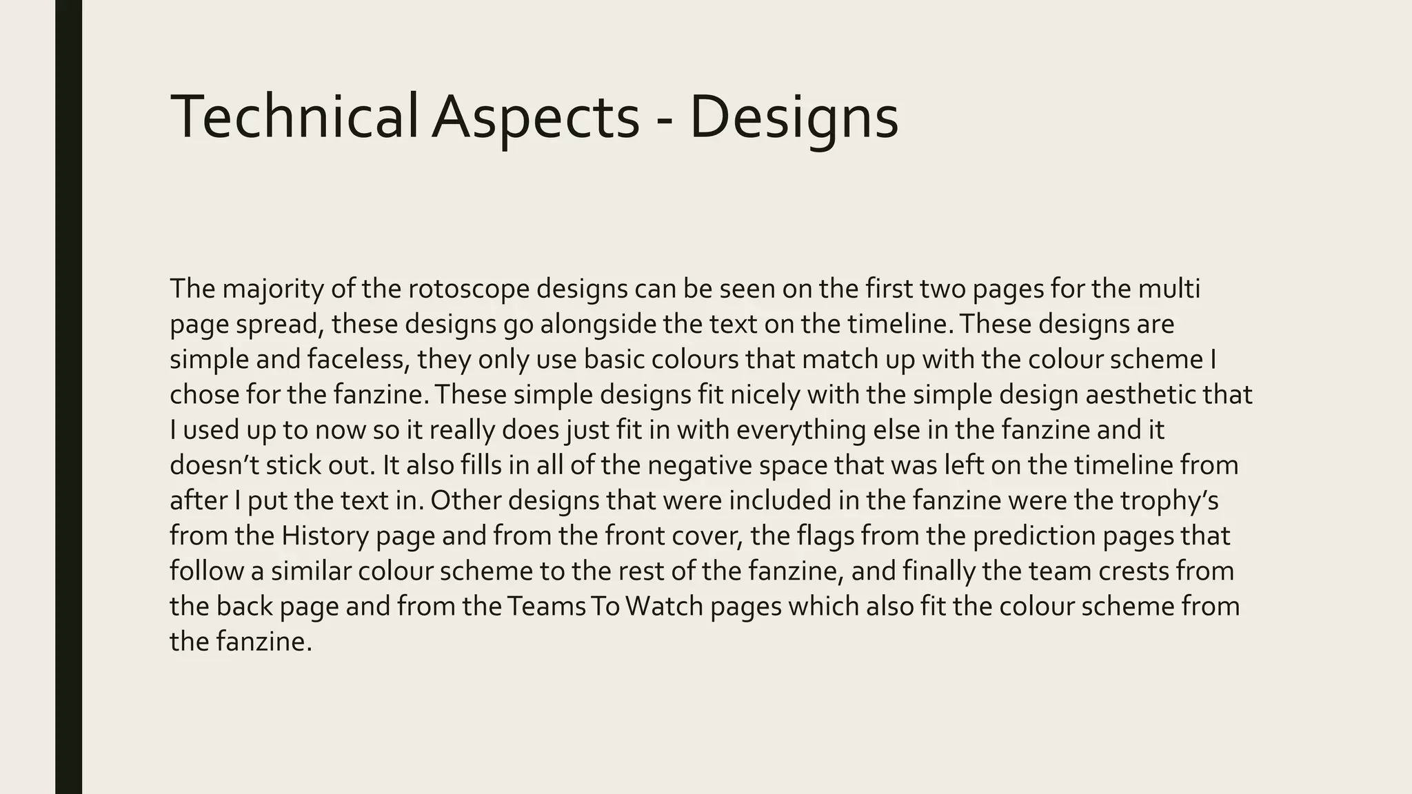 TechnicalAspects - Designs
The majority of the rotoscope designs can be seen on the first two pages for the multi
page spread, these designs go alongside the text on the timeline.These designs are
simple and faceless, they only use basic colours that match up with the colour scheme I
chose for the fanzine.These simple designs fit nicely with the simple design aesthetic that
I used up to now so it really does just fit in with everything else in the fanzine and it
doesn’t stick out. It also fills in all of the negative space that was left on the timeline from
after I put the text in. Other designs that were included in the fanzine were the trophy’s
from the History page and from the front cover, the flags from the prediction pages that
follow a similar colour scheme to the rest of the fanzine, and finally the team crests from
the back page and from theTeamsToWatch pages which also fit the colour scheme from
the fanzine.
 