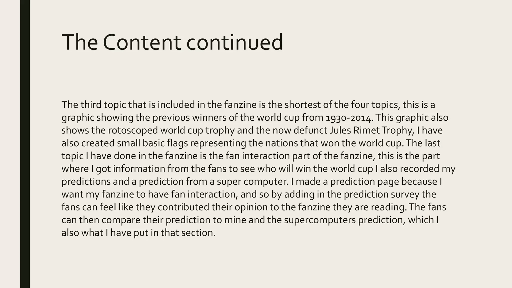 The Content continued
The third topic that is included in the fanzine is the shortest of the four topics, this is a
graphic showing the previous winners of the world cup from 1930-2014.This graphic also
shows the rotoscoped world cup trophy and the now defunct Jules RimetTrophy, I have
also created small basic flags representing the nations that won the world cup.The last
topic I have done in the fanzine is the fan interaction part of the fanzine, this is the part
where I got information from the fans to see who will win the world cup I also recorded my
predictions and a prediction from a super computer. I made a prediction page because I
want my fanzine to have fan interaction, and so by adding in the prediction survey the
fans can feel like they contributed their opinion to the fanzine they are reading.The fans
can then compare their prediction to mine and the supercomputers prediction, which I
also what I have put in that section.
 