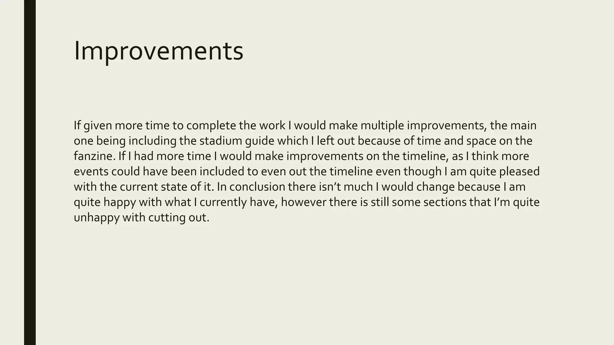Improvements
If given more time to complete the work I would make multiple improvements, the main
one being including the stadium guide which I left out because of time and space on the
fanzine. If I had more time I would make improvements on the timeline, as I think more
events could have been included to even out the timeline even though I am quite pleased
with the current state of it. In conclusion there isn’t much I would change because I am
quite happy with what I currently have, however there is still some sections that I’m quite
unhappy with cutting out.
 