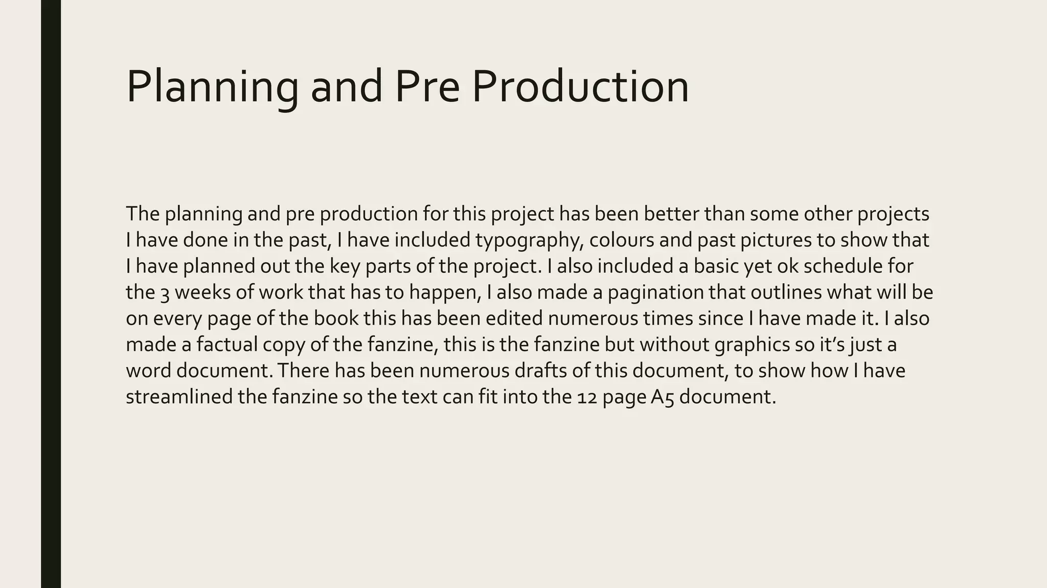 Planning and Pre Production
The planning and pre production for this project has been better than some other projects
I have done in the past, I have included typography, colours and past pictures to show that
I have planned out the key parts of the project. I also included a basic yet ok schedule for
the 3 weeks of work that has to happen, I also made a pagination that outlines what will be
on every page of the book this has been edited numerous times since I have made it. I also
made a factual copy of the fanzine, this is the fanzine but without graphics so it’s just a
word document.There has been numerous drafts of this document, to show how I have
streamlined the fanzine so the text can fit into the 12 pageA5 document.
 
