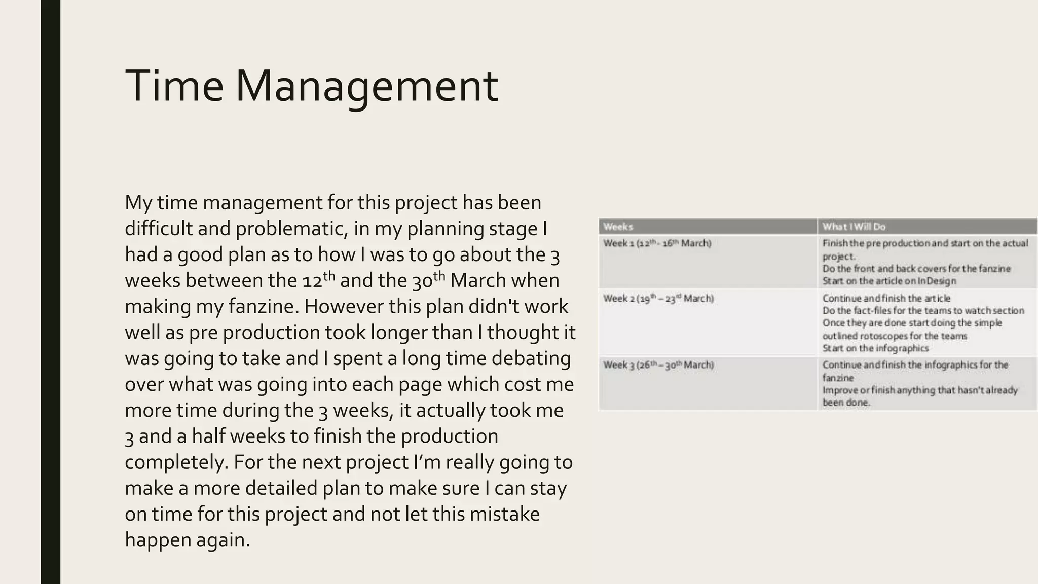 Time Management
My time management for this project has been
difficult and problematic, in my planning stage I
had a good plan as to how I was to go about the 3
weeks between the 12th and the 30th March when
making my fanzine. However this plan didn't work
well as pre production took longer than I thought it
was going to take and I spent a long time debating
over what was going into each page which cost me
more time during the 3 weeks, it actually took me
3 and a half weeks to finish the production
completely. For the next project I’m really going to
make a more detailed plan to make sure I can stay
on time for this project and not let this mistake
happen again.
 