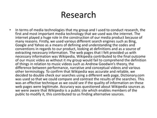 Research
• In terms of media technologies that my group and I used to conduct research, the
first and most important media technology that we used was the internet. The
internet played a huge role in the construction of our media product because of
many reasons. Firstly, we used various different search engines such as Bing,
Google and Yahoo as a means of defining and understanding the codes and
conventions in regards to our product, looking at definitions and as a source of
extracting necessary information. The web pages that I felt provided us with
necessary information was Wikipedia, Wikipedia contributed to the final outcome
of our music video as without it my group would fail to comprehend the definition
of things in relation to music videos such as Andrew Goodwin’s theory, the
difference between performance, narrative and conceptual videos and various
other terminology. To confirm that Wikipedia was accurate and reliable, we
decided to double check our searches using a different web page, Dictionary.com
was used so that we could compare and contrast the results of the searches. This
was an effective technique as we could see if the quality of information on these
web pages were legitimate. Accuracy was questioned about Wikipedia sources as
we were aware that Wikipedia is a public site which enables members of the
public to modify it, this contributed to us finding alternative sources.
 