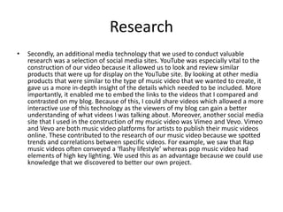 Research
• Secondly, an additional media technology that we used to conduct valuable
research was a selection of social media sites. YouTube was especially vital to the
construction of our video because it allowed us to look and review similar
products that were up for display on the YouTube site. By looking at other media
products that were similar to the type of music video that we wanted to create, it
gave us a more in-depth insight of the details which needed to be included. More
importantly, it enabled me to embed the links to the videos that I compared and
contrasted on my blog. Because of this, I could share videos which allowed a more
interactive use of this technology as the viewers of my blog can gain a better
understanding of what videos I was talking about. Moreover, another social media
site that I used in the construction of my music video was Vimeo and Vevo. Vimeo
and Vevo are both music video platforms for artists to publish their music videos
online. These contributed to the research of our music video because we spotted
trends and correlations between specific videos. For example, we saw that Rap
music videos often conveyed a ‘flashy lifestyle’ whereas pop music video had
elements of high key lighting. We used this as an advantage because we could use
knowledge that we discovered to better our own project.
 