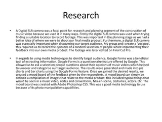 Research
• A Digital SLR camera was a focal point for research and planning segment of the construction of
music video because we used it in many ways. Firstly the digital SLR camera was used when trying
finding a suitable location to record footage. This was important in the planning stage as we had a
better idea of where we were to shoot our final media product. Furthermore, a digital SLR camera
was especially important when discovering our target audience. My group and I create a ‘vox pop’,
this required us to record the opinions of a random selection of people whilst implementing their
feedback into our own media product. The footage was later edited on Final Cut Pro.
• In regards to using media technologies to identify target audience, Google Forms was a beneficial
tool of extracting information. Google Forms is a questionnaire feature offered by Google. This
allowed us to ask a selection people questions about their opinions of music videos which helped
to uncover and categorise our target audience. The results were generated and made into pie
charts and bar charts using the Google Forms feature. Once we gained the desired results, we
created a mood board of the feedback given by the respondents. A mood board can simply be
defined a compilation of images that relate to the media product; this included typical things that
would be seen in a music video, codes and conventions, Mis-en-scene, costumes, actors. Etc. The
mood board was created with Adobe Photoshop CS5. This was a good media technology to use
because of its photo manipulation capabilities.
 