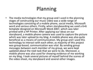Planning
• The media technologies that my group and I used in the planning
stages of constructing our music video was a wide range of
technologies consisting of a mobile phone, social media, Microsoft
word and various others. Firstly, when storyboarding we used a 6×6
template designed on Microsoft Word 2007, which was later
printed with a HP Printer. After applying our ideas on our
storyboard, a mobile phone camera was used to capture the picture
which was later upload to my blog. A mobile phone was also quite
beneficial as a means of communication. My group and I used this
technology to interact with each other, as majority of this project
was group-based, communication was vital. By sending group
messages between each member of my group, we were kept
updated about the next task that we were to do. Moreover, a
mobile phone was also used for showing evidence of me working
on my blog. I took several pictures of myself behind the scenes of
the video shoot, my storyboard and several other images.
 
