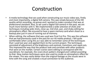 Construction
• A media technology that we used when constructing our music video was, firstly
and most importantly, a digital SLR camera. This was simply because of the HD
quality whilst recording, my group and I wanted to make a product that was at
professional standard. Also, as we used a Digital SLR camera in the past, we are
much more familiar with it. We implemented a wide selection of shots and
techniques including wide shots, close up, mid shot, pan, and shaky editing for
atmospheric effect. We ensured to have a spare memory card when shoot as a
backup plan just in case of running out of memory.
• When editing, the software that was used was Final Cut Pro. This was the software
that we had previously used in the past for our AS media product. I felt quite
comfortable when using this as I was able to remember some of the techniques
that I used last year and applied them to the current project. The techniques
consisted of adjustment of the brightness and contrast, transitions and rapid cuts.
This improved the way that the product look and correlate with other products
that were on the market. Certain scenes were editing to correspond with the
soundtrack. For example, the snare drum pattern changed and I edited according
to that. Slow motion techniques were also used to create an atmospheric effect for
the viewer. This was vastly better than the original footage as the visuals were in
time with the song and created a visual connection to the audience.
 