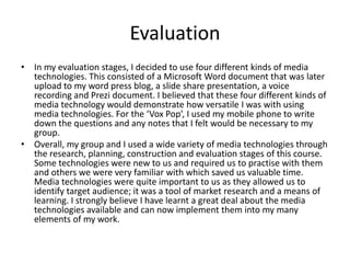 Evaluation
• In my evaluation stages, I decided to use four different kinds of media
technologies. This consisted of a Microsoft Word document that was later
upload to my word press blog, a slide share presentation, a voice
recording and Prezi document. I believed that these four different kinds of
media technology would demonstrate how versatile I was with using
media technologies. For the ‘Vox Pop’, I used my mobile phone to write
down the questions and any notes that I felt would be necessary to my
group.
• Overall, my group and I used a wide variety of media technologies through
the research, planning, construction and evaluation stages of this course.
Some technologies were new to us and required us to practise with them
and others we were very familiar with which saved us valuable time.
Media technologies were quite important to us as they allowed us to
identify target audience; it was a tool of market research and a means of
learning. I strongly believe I have learnt a great deal about the media
technologies available and can now implement them into my many
elements of my work.
 