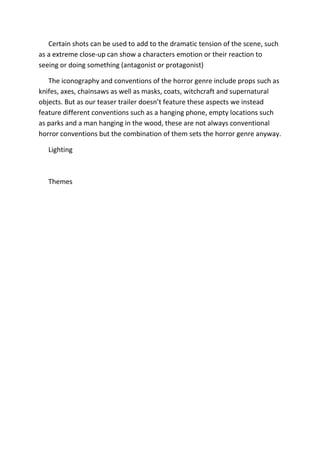 Certain shots can be used to add to the dramatic tension of the scene, such
as a extreme close-up can show a characters emotion or their reaction to
seeing or doing something (antagonist or protagonist)

   The iconography and conventions of the horror genre include props such as
knifes, axes, chainsaws as well as masks, coats, witchcraft and supernatural
objects. But as our teaser trailer doesn’t feature these aspects we instead
feature different conventions such as a hanging phone, empty locations such
as parks and a man hanging in the wood, these are not always conventional
horror conventions but the combination of them sets the horror genre anyway.

   Lighting



   Themes
 
