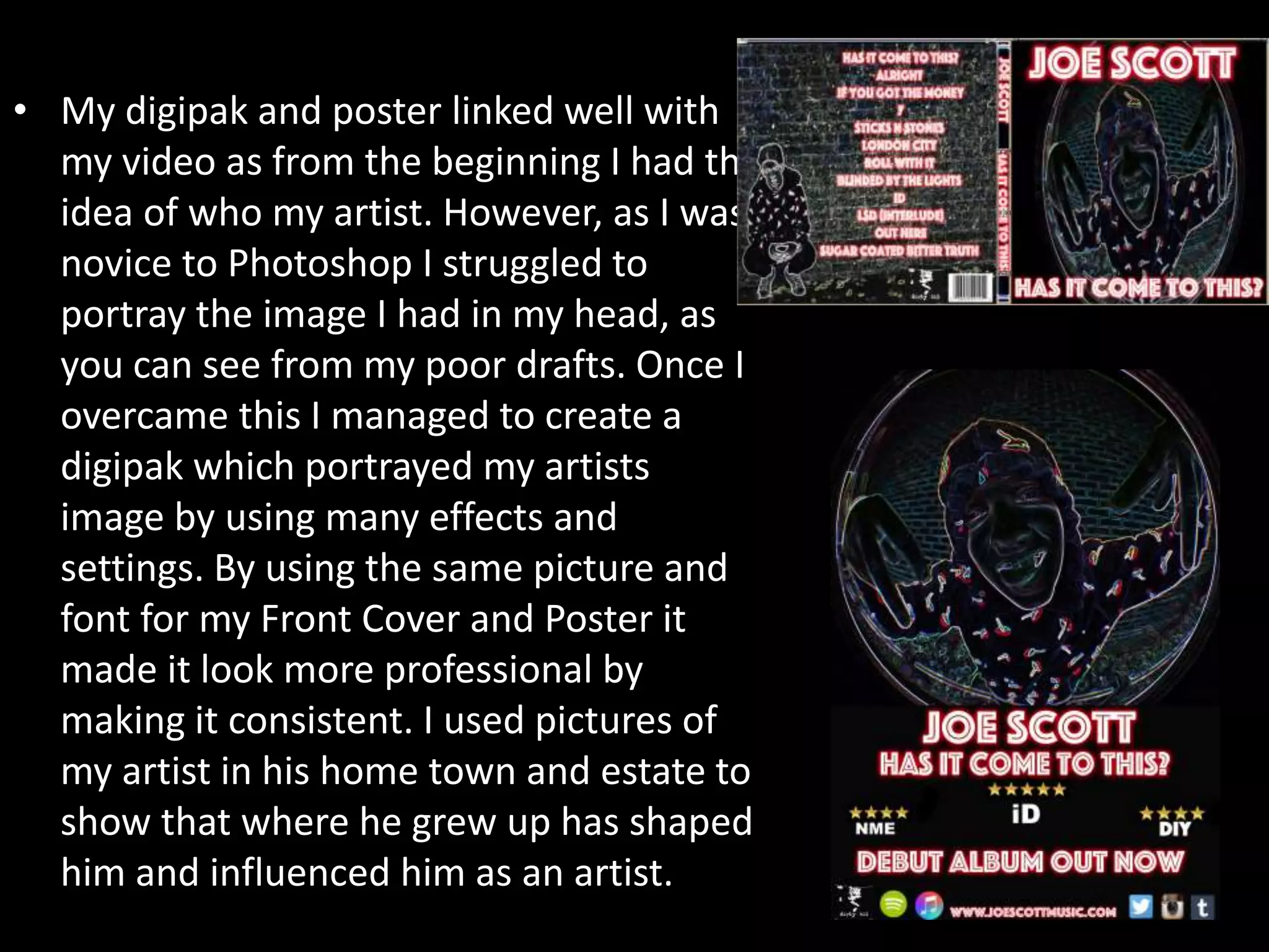 • My digipak and poster linked well with
my video as from the beginning I had the
idea of who my artist. However, as I was
novice to Photoshop I struggled to
portray the image I had in my head, as
you can see from my poor drafts. Once I
overcame this I managed to create a
digipak which portrayed my artists
image by using many effects and
settings. By using the same picture and
font for my Front Cover and Poster it
made it look more professional by
making it consistent. I used pictures of
my artist in his home town and estate to
show that where he grew up has shaped
him and influenced him as an artist.
 