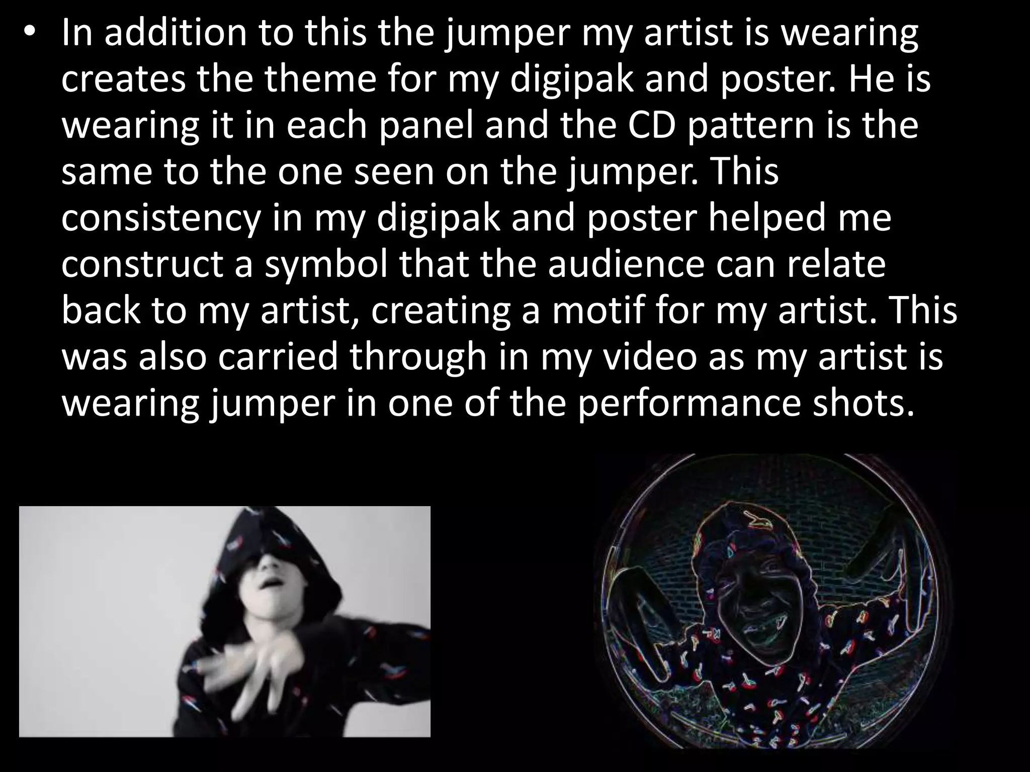 • In addition to this the jumper my artist is wearing
creates the theme for my digipak and poster. He is
wearing it in each panel and the CD pattern is the
same to the one seen on the jumper. This
consistency in my digipak and poster helped me
construct a symbol that the audience can relate
back to my artist, creating a motif for my artist. This
was also carried through in my video as my artist is
wearing jumper in one of the performance shots.
 