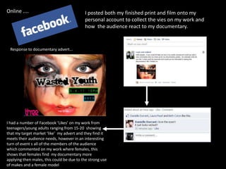 Online ....I posted both my finished print and film onto my personal account to collect the vies on my work and how  the audience react to my documentary.Response to documentary advert...I had a number of Facebook ‘Likes’ on my work from teenagers/young adults ranging from 15-20  showing that my target market ‘like’  my advert and they find it meets their audience needs, however in an interesting turn of event s all of the members of the audience which commented on my work where females, this shows that females find  my documentary more applying then males, this could be due to the strong use of makes and a female model 