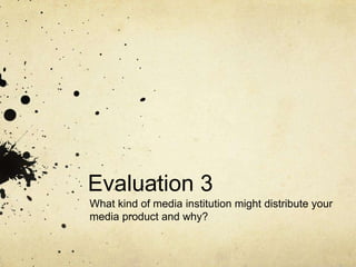 Evaluation 3
What kind of media institution might distribute your
media product and why?
 