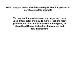 What have you learnt about technologies from the process of
                constructing this product?


      Throughout the production of my magazine I have
      used different technology, to make it look the most
      professional I can in this PowerPoint I am going to
        show the different technology I have used and
                       how it helped me
 