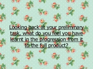 Looking back at your preliminary
task, what do you feel you have
learnt in the progression from it
       to the full product?
 